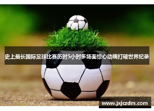 史上最长国际足球比赛历时5小时多场面惊心动魄打破世界纪录