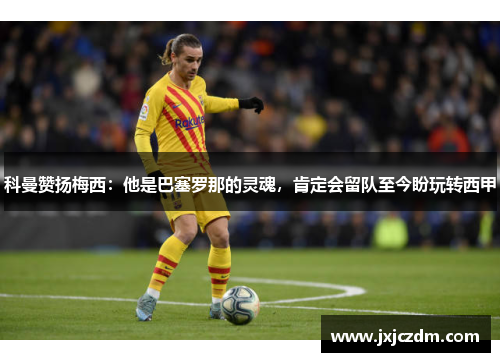 科曼赞扬梅西：他是巴塞罗那的灵魂，肯定会留队至今盼玩转西甲