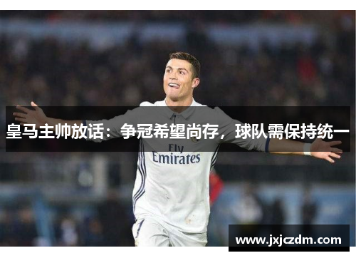 皇马主帅放话：争冠希望尚存，球队需保持统一