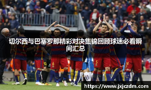 切尔西与巴塞罗那精彩对决集锦回顾球迷必看瞬间汇总