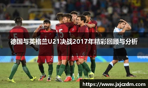 德国与英格兰U21决战2017年精彩回顾与分析