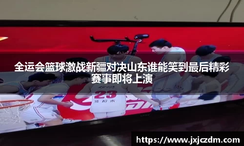 全运会篮球激战新疆对决山东谁能笑到最后精彩赛事即将上演