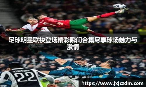 足球明星联袂登场精彩瞬间合集尽享球场魅力与激情